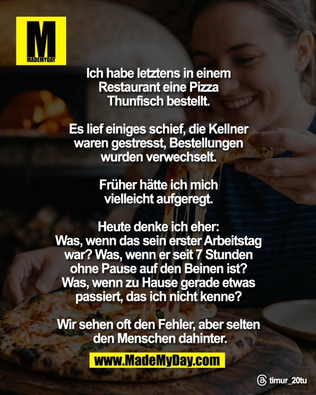 Ich habe letztens in einem <br />
Restaurant eine Pizza <br />
Thunfisch bestellt. <br />
<br />
Es lief einiges schief, die Kellner <br />
waren gestresst, Bestellungen <br />
wurden verwechselt. <br />
<br />
Fr&uuml;her h&auml;tte ich mich <br />
vielleicht aufgeregt. <br />
<br />
Heute denke ich eher: <br />
Was, wenn das sein erster Arbeitstag <br />
war? Was, wenn er seit 7 Stunden <br />
ohne Pause auf den Beinen ist? <br />
Was, wenn zu Hause gerade etwas <br />
passiert, das ich nicht kenne? <br />
<br />
Wir sehen oft den Fehler, aber selten <br />
den Menschen dahinter.<br />
<br />
Threads: timur_20tu