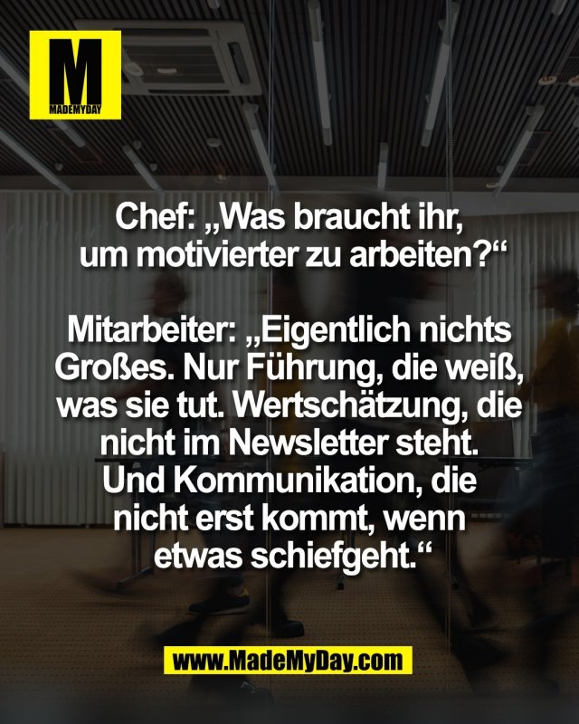 Chef: &bdquo;Was braucht ihr, <br />
um motivierter zu arbeiten?&ldquo;<br />
<br />
Mitarbeiter: &bdquo;Eigentlich nichts <br />
Gro&szlig;es. Nur F&uuml;hrung, die wei&szlig;, <br />
was sie tut. Wertsch&auml;tzung, die <br />
nicht im Newsletter steht. <br />
Und Kommunikation, die <br />
nicht erst kommt, wenn <br />
etwas schiefgeht.&ldquo;