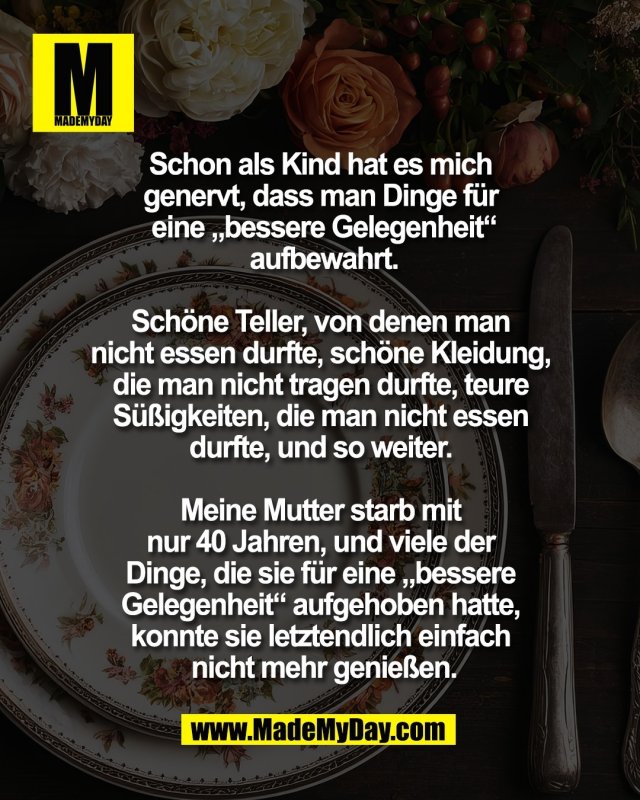 Schon als Kind hat es mich <br />
genervt, dass man Dinge f&uuml;r <br />
eine &bdquo;bessere Gelegenheit&ldquo;<br />
 aufbewahrt. <br />
<br />
Sch&ouml;ne Teller, von denen man <br />
nicht essen durfte, sch&ouml;ne Kleidung, <br />
die man nicht tragen durfte, teure <br />
S&uuml;&szlig;igkeiten, die man nicht essen <br />
durfte, und so weiter. <br />
<br />
Meine Mutter starb mit <br />
nur 40 Jahren, und viele der <br />
Dinge, die sie f&uuml;r eine &bdquo;bessere <br />
Gelegenheit&ldquo; aufgehoben hatte, <br />
konnte sie letztendlich einfach <br />
nicht mehr genie&szlig;en.