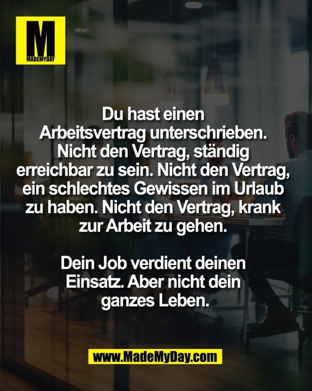 Du hast einen <br />
Arbeitsvertrag unterschrieben. <br />
Nicht den Vertrag, st&auml;ndig <br />
erreichbar zu sein. Nicht den Vertrag, <br />
ein schlechtes Gewissen im Urlaub <br />
zu haben. Nicht den Vertrag, krank <br />
zur Arbeit zu gehen. <br />
<br />
Dein Job verdient deinen <br />
Einsatz. Aber nicht dein <br />
ganzes Leben.