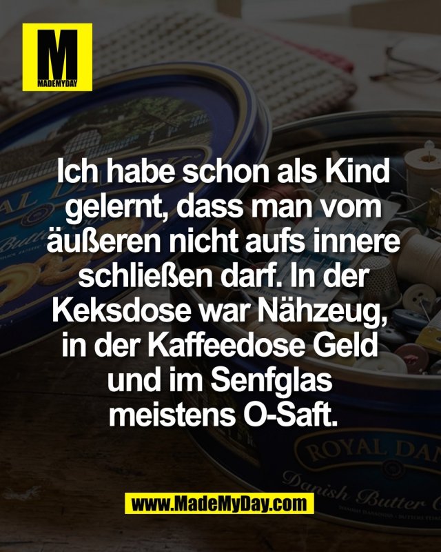 Ich habe schon als Kind<br />
gelernt, dass man vom<br />
&auml;u&szlig;eren nicht aufs innere<br />
schlie&szlig;en darf. In der<br />
Keksdose war N&auml;hzeug, <br />
in der Kaffeedose Geld <br />
und im Senfglas <br />
meistens O-Saft.