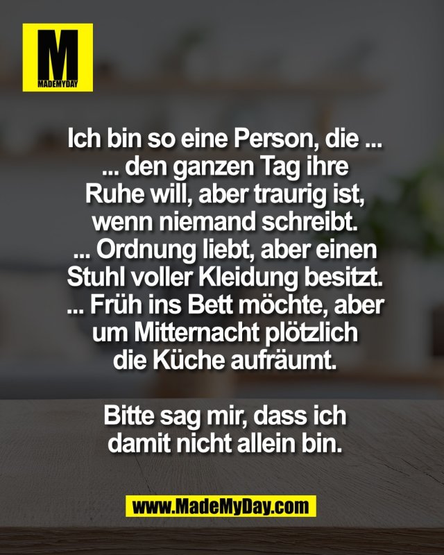 Ich bin so eine Person, die ...<br />
... den ganzen Tag ihre<br />
Ruhe will, aber traurig ist,<br />
wenn niemand schreibt.<br />
... Ordnung liebt, aber einen<br />
Stuhl voller Kleidung besitzt.<br />
... Fr&uuml;h ins Bett m&ouml;chte, aber<br />
um Mitternacht pl&ouml;tzlich<br />
die K&uuml;che aufr&auml;umt.<br />
<br />
Bitte sag mir, dass ich<br />
damit nicht allein bin.