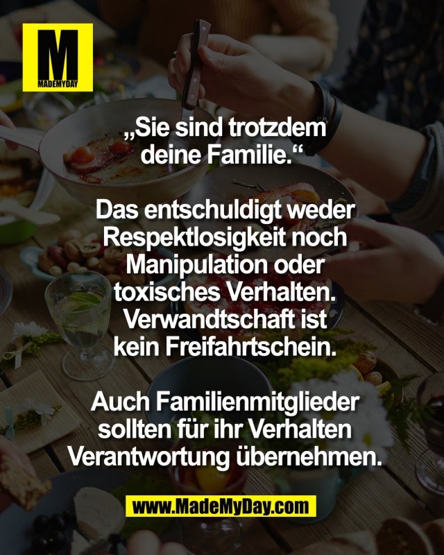 &bdquo;Sie sind trotzdem<br />
deine Familie.&ldquo; <br />
<br />
Das entschuldigt weder<br />
Respektlosigkeit noch<br />
Manipulation oder<br />
toxisches Verhalten.<br />
Verwandtschaft ist<br />
kein Freifahrtschein.<br />
<br />
Auch Familienmitglieder<br />
sollten f&uuml;r ihr Verhalten<br />
Verantwortung &uuml;bernehmen.
