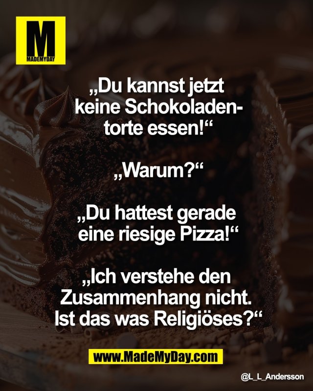 &bdquo;Du kannst jetzt <br />
keine Schokoladen-<br />
torte essen!&ldquo;<br />
<br />
&bdquo;Warum?&ldquo;<br />
<br />
&bdquo;Du hattest gerade <br />
eine riesige Pizza!&ldquo;<br />
<br />
&bdquo;Ich verstehe den <br />
Zusammenhang nicht. <br />
Ist das was Religi&ouml;ses?&ldquo;