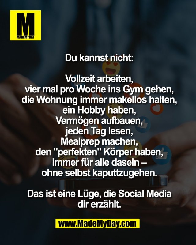 Du kannst nicht:<br />
<br />
Vollzeit arbeiten,<br />
vier mal pro Woche ins Gym gehen,<br />
die Wohnung immer makellos halten,<br />
ein Hobby haben,<br />
Verm&ouml;gen aufbauen,<br />
jeden Tag lesen,<br />
Mealprep machen,<br />
den "perfekten" K&ouml;rper haben,<br />
immer f&uuml;r alle dasein &ndash;<br />
ohne selbst kaputtzugehen.<br />
<br />
Das ist eine L&uuml;ge, die Social Media<br />
dir erz&auml;hlt.