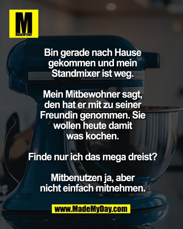 Bin gerade nach Hause<br />
gekommen und mein<br />
Standmixer ist weg.<br />
<br />
Mein Mitbewohner sagt,<br />
den hat er mit zu seiner<br />
Freundin genommen. Sie<br />
wollen heute damit<br />
was kochen.<br />
<br />
Finde nur ich das mega dreist?<br />
<br />
Mitbenutzen ja, aber<br />
nicht einfach mitnehmen.