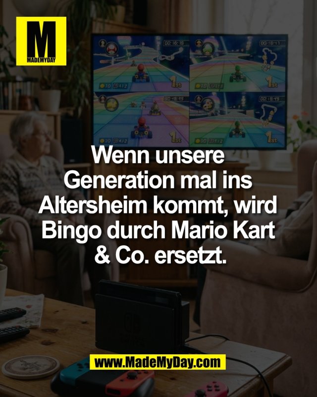 Wenn unsere <br />
Generation mal ins <br />
Altersheim kommt, wird <br />
Bingo durch Mario Kart <br />
& Co. ersetzt.