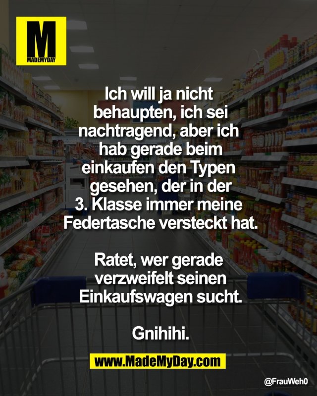 Ich will ja nicht <br />
behaupten, ich sei<br />
nachtragend, aber ich <br />
hab gerade beim<br />
einkaufen den Typen <br />
gesehen, der in der<br />
3. Klasse immer meine <br />
Federtasche versteckt hat.<br />
<br />
Ratet, wer gerade <br />
verzweifelt seinen<br />
Einkaufswagen sucht.<br />
<br />
Gnihihi.