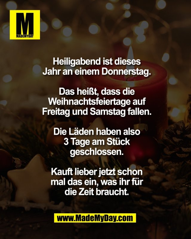 Heiligabend ist dieses<br />
Jahr an einem Donnerstag.<br />
<br />
Das hei&szlig;t, dass die<br />
Weihnachtsfeiertage auf<br />
Freitag und Samstag fallen.<br />
<br />
Die L&auml;den haben also<br />
3 Tage am St&uuml;ck<br />
geschlossen.<br />
<br />
Kauft lieber jetzt schon<br />
mal das ein, was ihr f&uuml;r<br />
die Zeit braucht.