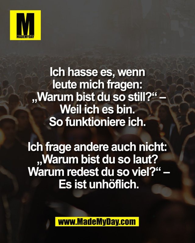 Ich hasse es, wenn <br />
leute mich fragen: <br />
&bdquo;Warum bist du so still?&ldquo; &ndash;<br />
Weil ich es bin. <br />
So funktioniere ich. <br />
<br />
Ich frage andere auch nicht: <br />
&bdquo;Warum bist du so laut? <br />
Warum redest du so viel?&ldquo; &ndash;<br />
Es ist unh&ouml;flich.