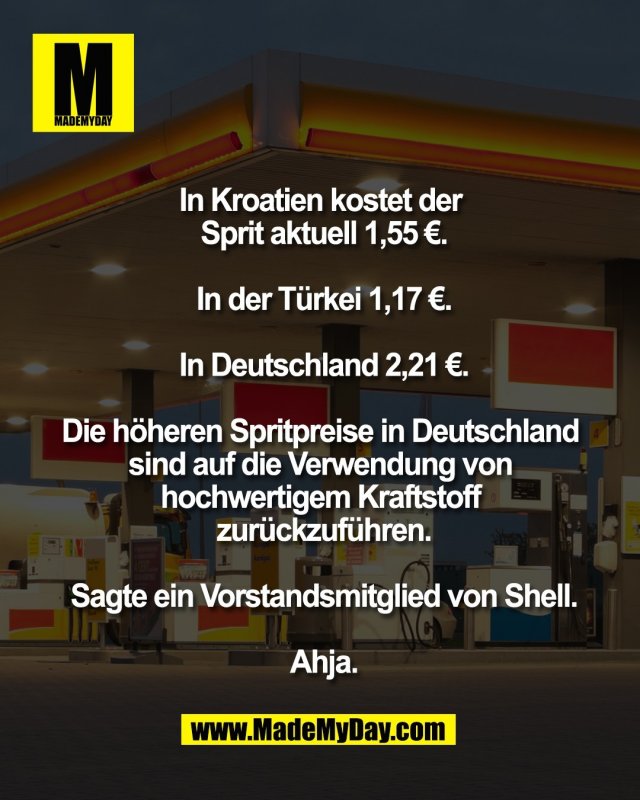 In Kroatien kostet der <br />
Sprit aktuell 1,55 &euro;.<br />
<br />
In der T&uuml;rkei 1,17 &euro;.<br />
<br />
In Deutschland 2,21 &euro;.<br />
<br />
Die h&ouml;heren Spritpreise in Deutschland <br />
sind auf die Verwendung von <br />
hochwertigem Kraftstoff <br />
zur&uuml;ckzuf&uuml;hren.<br />
<br />
Sagte ein Vorstandsmitglied von Shell.<br />
<br />
Ahja.