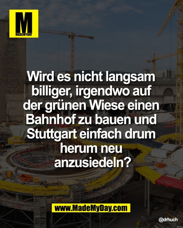 Wird es nicht langsam <br />
billiger, irgendwo auf <br />
der gr&uuml;nen Wiese einen <br />
Bahnhof zu bauen und <br />
Stuttgart einfach drum <br />
herum neu <br />
anzusiedeln?