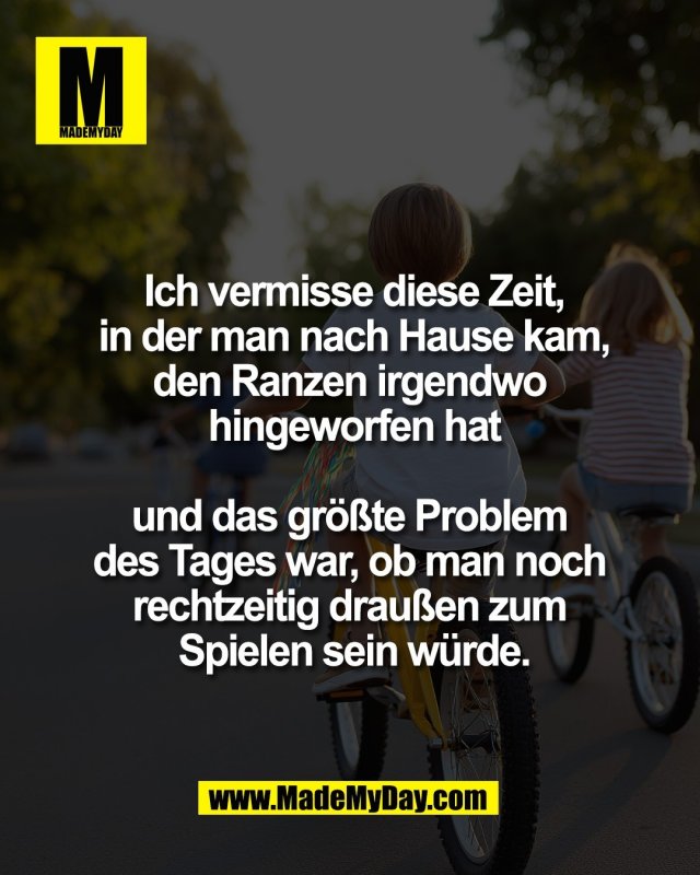 Ich vermisse diese Zeit,<br />
in der man nach Hause kam,<br />
den Ranzen irgendwo <br />
hingeworfen hat<br />
<br />
und das gr&ouml;&szlig;te Problem <br />
des Tages war, ob man noch <br />
rechtzeitig drau&szlig;en zum <br />
Spielen sein w&uuml;rde.