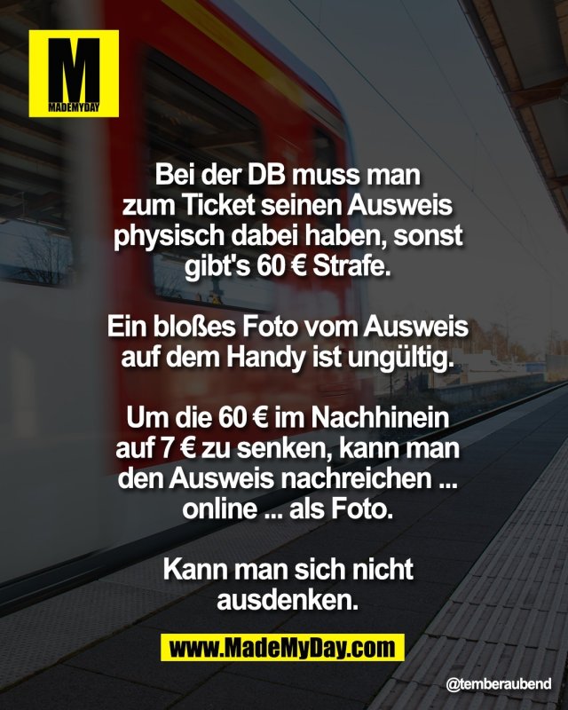 Bei der DB muss man<br />
zum Ticket seinen Ausweis<br />
physisch dabei haben, sonst<br />
gibt's 60 &euro; Strafe.<br />
<br />
Ein blo&szlig;es Foto vom Ausweis<br />
auf dem Handy ist ung&uuml;ltig.<br />
<br />
Um die 60 &euro; im Nachhinein<br />
auf 7 &euro; zu senken, kann man<br />
den Ausweis nachreichen ...<br />
online ... als Foto.<br />
<br />
Kann man sich nicht<br />
ausdenken.