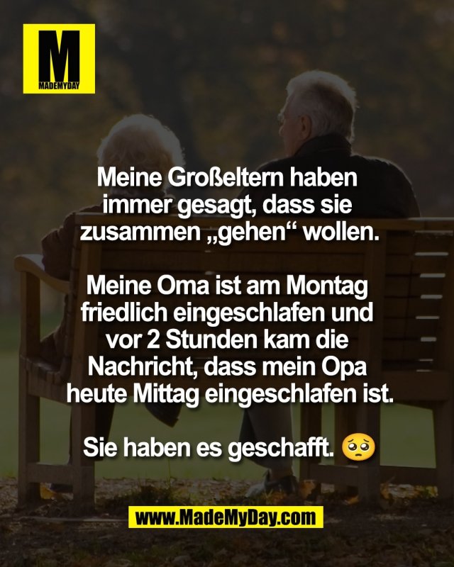 Meine Gro&szlig;eltern haben <br />
immer gesagt, dass sie <br />
zusammen &bdquo;gehen&ldquo; wollen.<br />
<br />
Meine Oma ist am Montag <br />
friedlich eingeschlafen und <br />
vor 2 Stunden kam die <br />
Nachricht, dass mein Opa <br />
heute Mittag eingeschlafen ist.<br />
<br />
Sie haben es geschafft. 🥺