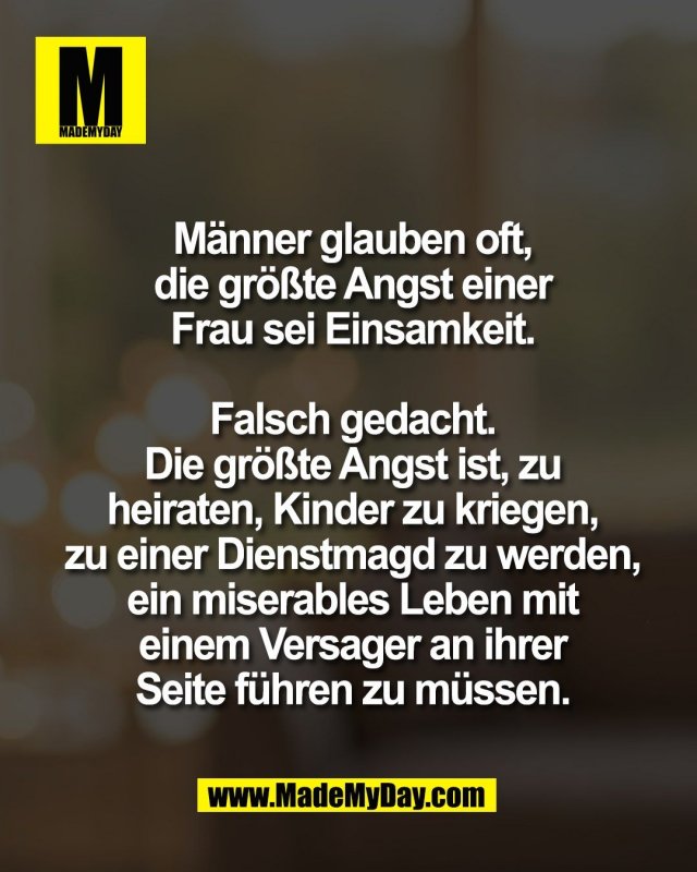 M&auml;nner glauben oft,<br />
die gr&ouml;&szlig;te Angst einer<br />
Frau sei Einsamkeit.<br />
<br />
Falsch gedacht.<br />
Die gr&ouml;&szlig;te Angst ist, zu<br />
heiraten, Kinder zu kriegen,<br />
zu einer Dienstmagd zu werden,<br />
ein miserables Leben mit<br />
einem Versager an ihrer<br />
Seite f&uuml;hren zu m&uuml;ssen.