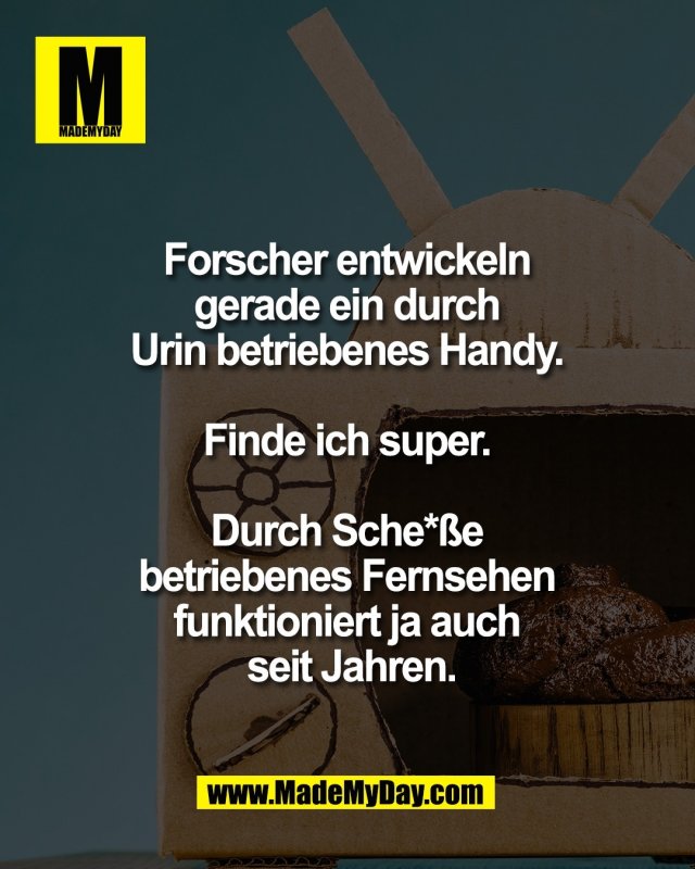 Forscher entwickeln <br />
gerade ein durch <br />
Urin betriebenes Handy. <br />
<br />
Finde ich super. <br />
<br />
Durch Sche*&szlig;e <br />
betriebenes Fernsehen <br />
funktioniert ja auch <br />
seit Jahren.