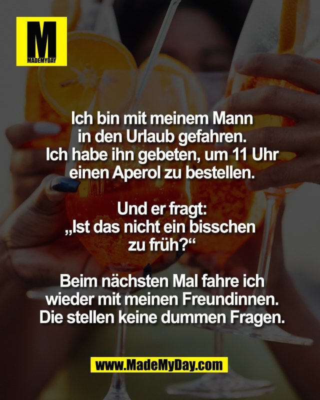 Ich bin mit meinem Mann<br />
in den Urlaub gefahren.<br />
Ich habe ihn gebeten, um 11 Uhr<br />
einen Aperol zu bestellen.<br />
<br />
Und er fragt:<br />
&bdquo;Ist das nicht ein bisschen <br />
zu fr&uuml;h?&ldquo;<br />
<br />
Beim n&auml;chsten Mal fahre ich<br />
wieder mit meinen Freundinnen.<br />
Die stellen keine dummen Fragen.