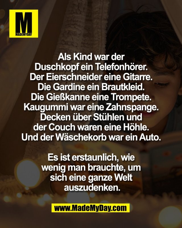 Als Kind war der <br />
Duschkopf ein Telefonh&ouml;rer. <br />
Der Eierschneider eine Gitarre. <br />
Die Gardine ein Brautkleid. <br />
Die Gie&szlig;kanne eine Trompete. <br />
Kaugummi war eine Zahnspange. <br />
Decken &uuml;ber St&uuml;hlen und <br />
der Couch waren eine H&ouml;hle. <br />
Und der W&auml;schekorb war ein Auto. <br />
<br />
Es ist erstaunlich, wie <br />
wenig man brauchte, um <br />
sich eine ganze Welt <br />
auszudenken.