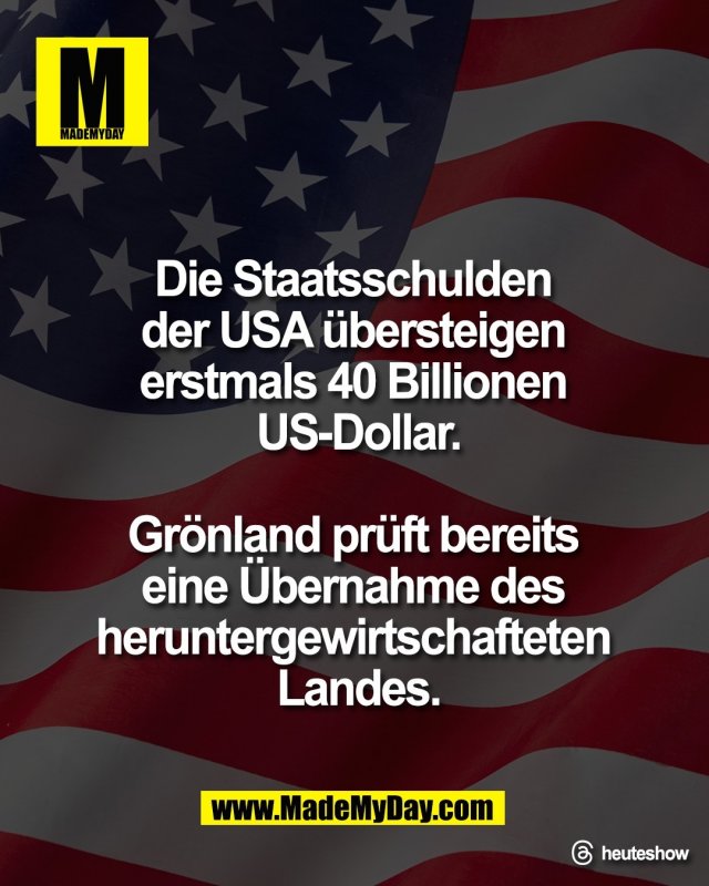 Die Staatsschulden <br />
der USA &uuml;bersteigen <br />
erstmals 40 Billionen <br />
US-Dollar.<br />
<br />
Gr&ouml;nland pr&uuml;ft bereits <br />
eine &Uuml;bernahme des <br />
heruntergewirtschafteten <br />
Landes.<br />
<br />
Threads: heuteshow