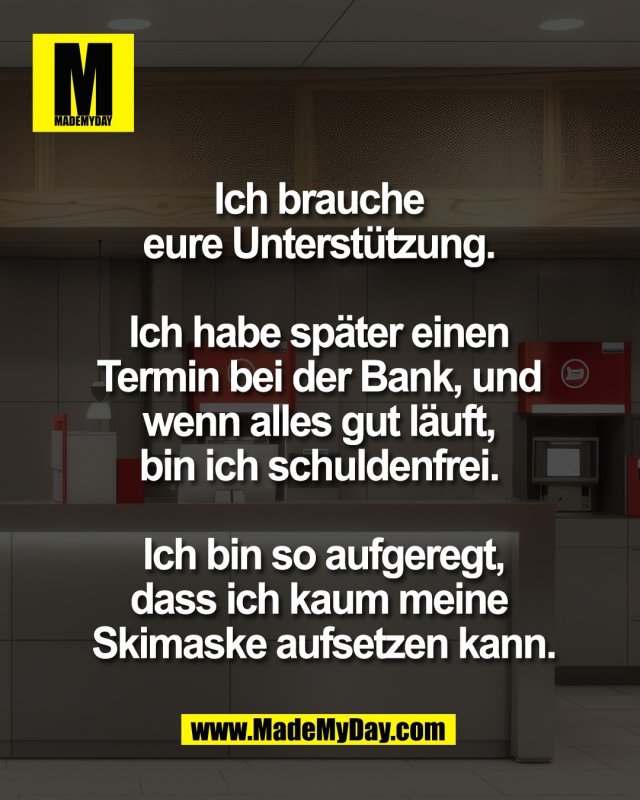Ich brauche <br />
eure Unterst&uuml;tzung. <br />
<br />
Ich habe sp&auml;ter einen <br />
Termin bei der Bank, und <br />
wenn alles gut l&auml;uft, <br />
bin ich schuldenfrei. <br />
<br />
Ich bin so aufgeregt,<br />
dass ich kaum meine <br />
Skimaske aufsetzen kann.