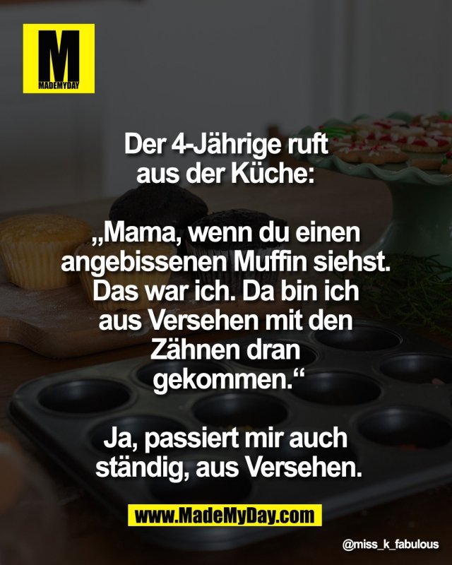 Der 4-J&auml;hrige ruft <br />
aus der K&uuml;che: <br />
<br />
&bdquo;Mama, wenn du einen <br />
angebissenen Muffin siehst. <br />
Das war ich. Da bin ich <br />
aus Versehen mit den <br />
Z&auml;hnen dran <br />
gekommen.&ldquo;<br />
<br />
Ja, passiert mir auch <br />
st&auml;ndig, aus Versehen.