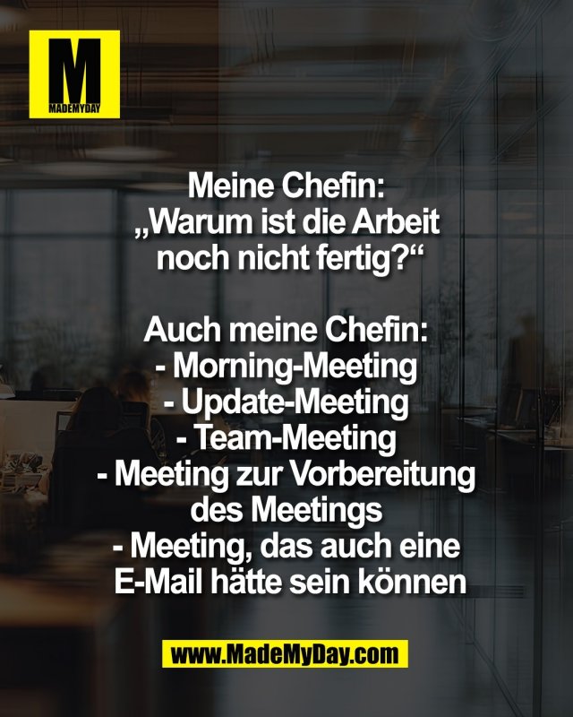 Meine Chefin: <br />
&bdquo;Warum ist die Arbeit <br />
noch nicht fertig?&ldquo;<br />
<br />
Auch meine Chefin: <br />
- Morning-Meeting <br />
- Update-Meeting <br />
- Team-Meeting <br />
- Meeting zur Vorbereitung <br />
des Meetings <br />
- Meeting, das auch eine <br />
E-Mail h&auml;tte sein k&ouml;nnen