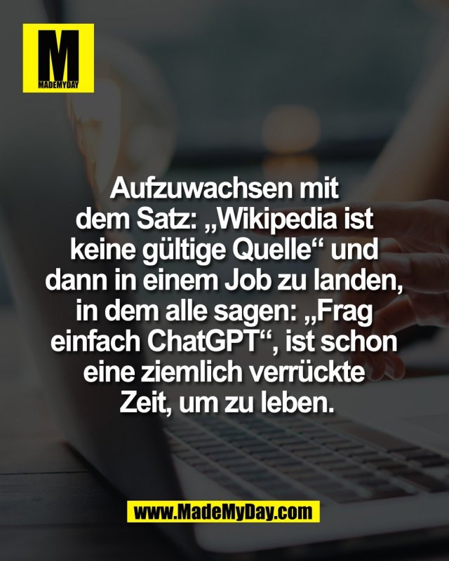 Aufzuwachsen mit <br />
dem Satz: &bdquo;Wikipedia ist <br />
keine g&uuml;ltige Quelle&ldquo; und <br />
dann in einem Job zu landen, <br />
in dem alle sagen: &bdquo;Frag <br />
einfach ChatGPT&ldquo;, ist schon <br />
eine ziemlich verr&uuml;ckte <br />
Zeit, um zu leben.