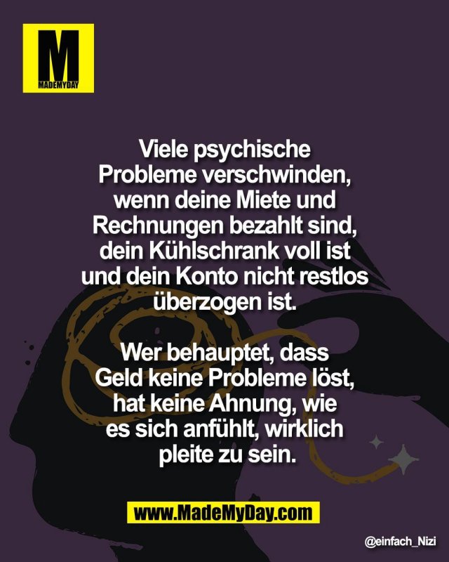 Viele psychische <br />
Probleme verschwinden, <br />
wenn deine Miete und <br />
Rechnungen bezahlt sind, <br />
dein K&uuml;hlschrank voll ist <br />
und dein Konto nicht restlos <br />
&uuml;berzogen ist. <br />
<br />
Wer behauptet, dass <br />
Geld keine Probleme l&ouml;st, <br />
hat keine Ahnung, wie <br />
es sich anf&uuml;hlt, wirklich <br />
pleite zu sein.