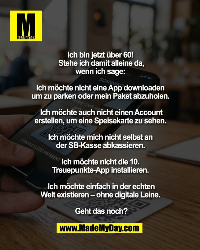 Ich bin jetzt &uuml;ber 60! <br />
Stehe ich damit alleine da,<br />
wenn ich sage: <br />
<br />
Ich m&ouml;chte nicht eine App downloaden <br />
um zu parken oder mein Paket abzuholen. <br />
<br />
Ich m&ouml;chte auch nicht einen Account<br />
erstellen, um eine Speisekarte zu sehen. <br />
<br />
Ich m&ouml;chte mich nicht selbst an <br />
der SB-Kasse abkassieren. <br />
<br />
Ich m&ouml;chte nicht die 10. <br />
Treuepunkte-App installieren. <br />
<br />
Ich m&ouml;chte einfach in der echten<br />
Welt existieren &ndash; ohne digitale Leine. <br />
<br />
Geht das noch?