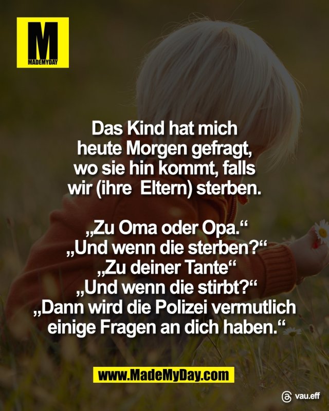 Das Kind hat mich <br />
heute Morgen gefragt, <br />
wo sie hin kommt, falls <br />
wir (ihre  Eltern) sterben. <br />
<br />
&bdquo;Zu Oma oder Opa.&ldquo;<br />
&bdquo;Und wenn die sterben?&ldquo;<br />
&bdquo;Zu deiner Tante&ldquo;<br />
&bdquo;Und wenn die stirbt?&ldquo;<br />
&bdquo;Dann wird die Polizei vermutlich <br />
einige Fragen an dich haben.&ldquo;<br />
<br />
Threads: vau.eff