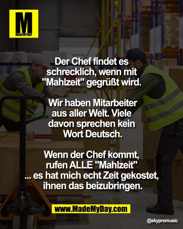 Der Chef findet es <br />
schrecklich, wenn mit <br />
"Mahlzeit" gegr&uuml;&szlig;t wird. <br />
<br />
Wir haben Mitarbeiter<br />
aus aller Welt. Viele <br />
davon sprechen kein <br />
Wort Deutsch.<br />
<br />
Wenn der Chef kommt, <br />
rufen ALLE "Mahlzeit"<br />
... es hat mich echt Zeit gekostet, <br />
ihnen das beizubringen.