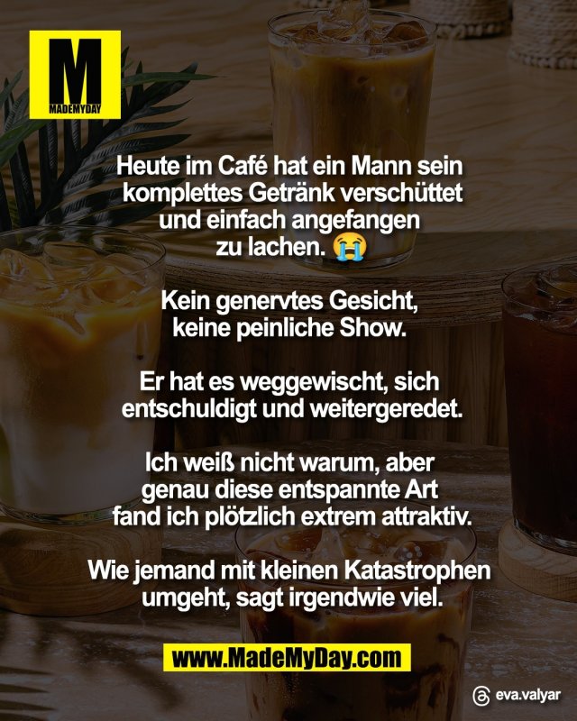 Heute im Caf&eacute; hat ein Mann sein <br />
komplettes Getr&auml;nk versch&uuml;ttet<br />
und einfach angefangen <br />
zu lachen. 😭<br />
<br />
Kein genervtes Gesicht, <br />
keine peinliche Show. <br />
<br />
Er hat es weggewischt, sich <br />
entschuldigt und weitergeredet.<br />
<br />
Ich wei&szlig; nicht warum, aber <br />
genau diese entspannte Art <br />
fand ich pl&ouml;tzlich extrem attraktiv.<br />
<br />
Wie jemand mit kleinen Katastrophen <br />
umgeht, sagt irgendwie viel.<br />
<br />
Threads: eva.valyar
