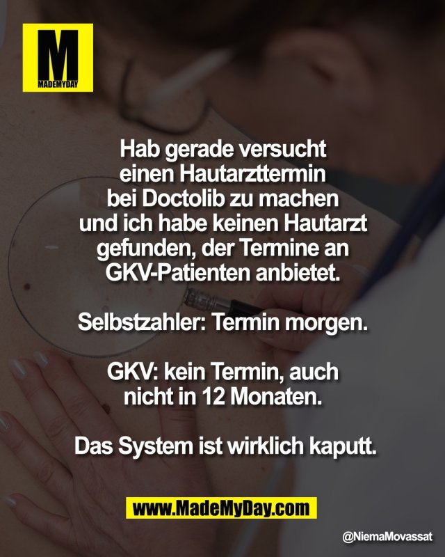 Hab gerade versucht <br />
einen Hautarzttermin <br />
bei Doctolib zu machen <br />
und ich habe keinen Hautarzt <br />
gefunden, der Termine an <br />
GKV-Patienten anbietet. <br />
<br />
Selbstzahler: Termin morgen. <br />
<br />
GKV: kein Termin, auch <br />
nicht in 12 Monaten. <br />
<br />
Das System ist wirklich kaputt.