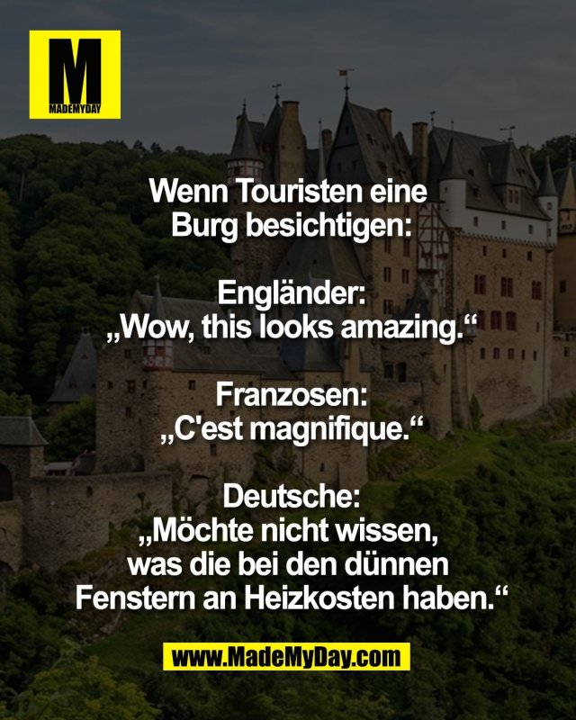 Wenn Touristen eine <br />
Burg besichtigen:<br />
<br />
Engl&auml;nder:<br />
&bdquo;Wow, this looks amazing.&ldquo;<br />
<br />
Franzosen:<br />
&bdquo;C'est magnifique.&ldquo;<br />
<br />
Deutsche:<br />
&bdquo;M&ouml;chte nicht wissen, <br />
was die bei den d&uuml;nnen <br />
Fenstern an Heizkosten haben.&ldquo;