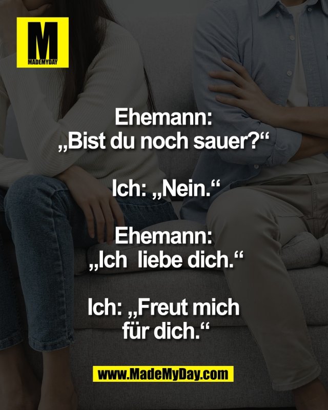 Ehemann: <br />
&bdquo;Bist du noch sauer?&ldquo; <br />
<br />
Ich: &bdquo;Nein.&ldquo;<br />
<br />
Ehemann: <br />
&bdquo;Ich  liebe dich.&ldquo;<br />
<br />
Ich: &bdquo;Freut mich <br />
f&uuml;r dich.&ldquo;