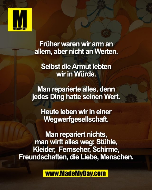 Fr&uuml;her waren wir arm an <br />
allem, aber nicht an Werten. <br />
<br />
Selbst die Armut lebten <br />
wir in W&uuml;rde. <br />
<br />
Man reparierte alles, denn <br />
jedes Ding hatte seinen Wert. <br />
<br />
Heute leben wir in einer <br />
Wegwerfgesellschaft. <br />
<br />
Man repariert nichts, <br />
man wirft alles weg: St&uuml;hle, <br />
Kleider,  Fernseher, Schirme, <br />
Freundschaften, die Liebe, <br />
Menschen. 