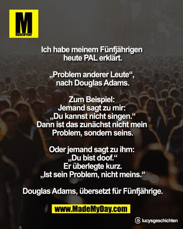 Ich habe meinem F&uuml;nfj&auml;hrigen <br />
heute PAL erkl&auml;rt.<br />
<br />
&bdquo;Problem anderer Leute&ldquo;, <br />
nach Douglas Adams.<br />
<br />
Zum Beispiel: <br />
Jemand sagt zu mir: <br />
&bdquo;Du kannst nicht singen.&ldquo;<br />
Dann ist das zun&auml;chst nicht mein <br />
Problem, sondern seins.<br />
<br />
Oder jemand sagt zu ihm: <br />
&bdquo;Du bist doof.&ldquo;<br />
Er &uuml;berlegte kurz.<br />
&bdquo;Ist sein Problem, nicht meins.&ldquo;<br />
<br />
Douglas Adams, &uuml;bersetzt f&uuml;r F&uuml;nfj&auml;hrige.<br />
<br />
Threads: lucysgeschichten