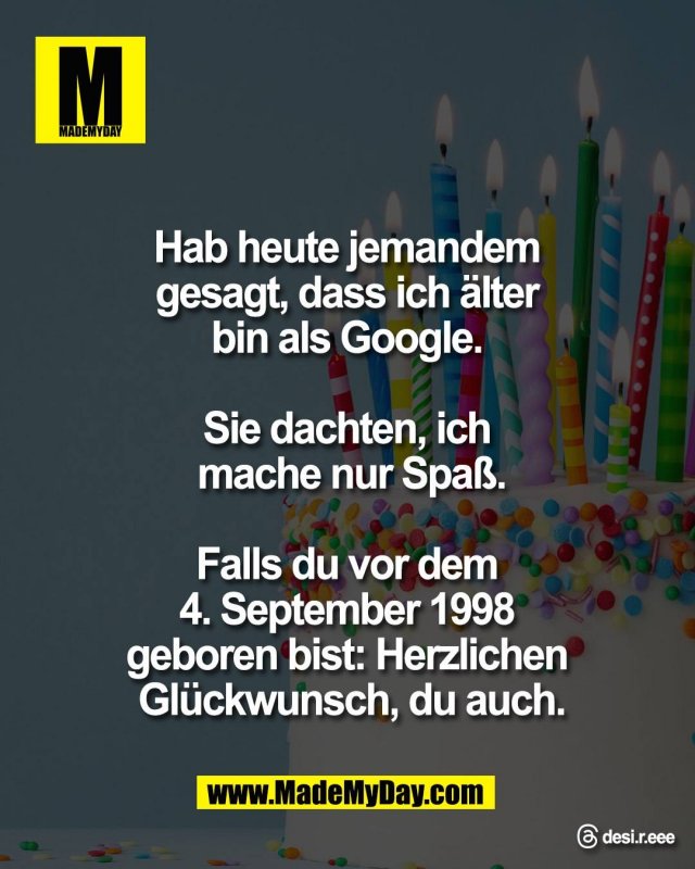 Hab heute jemandem <br />
gesagt, dass ich &auml;lter <br />
bin als Google. <br />
<br />
Sie dachten, ich <br />
mache nur Spa&szlig;.<br />
<br />
Falls du vor dem <br />
4. September 1998 <br />
geboren bist: Herzlichen <br />
Gl&uuml;ckwunsch, du auch.<br />
<br />
Threads: desi.r.eee