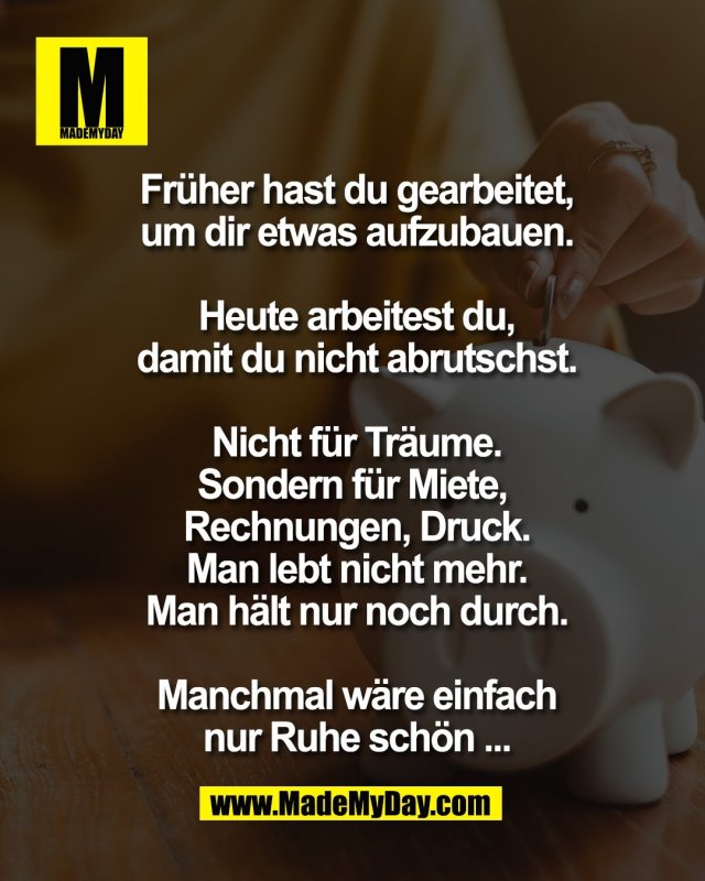 Fr&uuml;her hast du gearbeitet,<br />
um dir etwas aufzubauen.<br />
<br />
Heute arbeitest du,<br />
damit du nicht abrutschst.<br />
<br />
Nicht f&uuml;r Tr&auml;ume.<br />
Sondern f&uuml;r Miete, <br />
Rechnungen, Druck.<br />
Man lebt nicht mehr.<br />
Man h&auml;lt nur noch durch.<br />
<br />
Manchmal w&auml;re einfach<br />
nur Ruhe sch&ouml;n ...