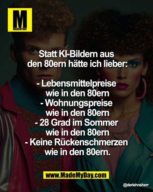 Statt KI-Bildern aus den 80ern<br />
h&auml;tte ich lieber:<br />
- Lebensmittelpreise wie in<br />
den 80ern<br />
- Wohnungspreise wie <br />
in den 80ern<br />
- 28 Grad im Sommer <br />
wie in den 80ern<br />
- Keine R&uuml;ckenschmerzen <br />
wie in den 80ern.
