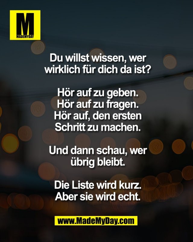 Du willst wissen, wer<br />
wirklich f&uuml;r dich da ist?<br />
<br />
H&ouml;r auf zu geben.<br />
H&ouml;r auf zu fragen.<br />
H&ouml;r auf, den ersten<br />
Schritt zu machen.<br />
<br />
Und dann schau, wer<br />
&uuml;brig bleibt.<br />
<br />
Die Liste wird kurz.<br />
Aber sie wird echt.