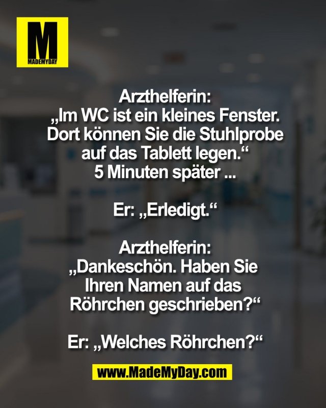 Arzthelferin:<br />
&bdquo;Im WC ist ein kleines Fenster.<br />
Dort k&ouml;nnen Sie die Stuhlprobe<br />
auf das Tablett legen.&ldquo;<br />
5 Minuten sp&auml;ter ...<br />
<br />
Er: &bdquo;Erledigt.&ldquo;<br />
<br />
Arzthelferin:<br />
&bdquo;Dankesch&ouml;n. Haben Sie <br />
Ihren Namen auf das <br />
R&ouml;hrchen geschrieben?&ldquo;<br />
<br />
Er: &bdquo;Welches R&ouml;hrchen?&ldquo;