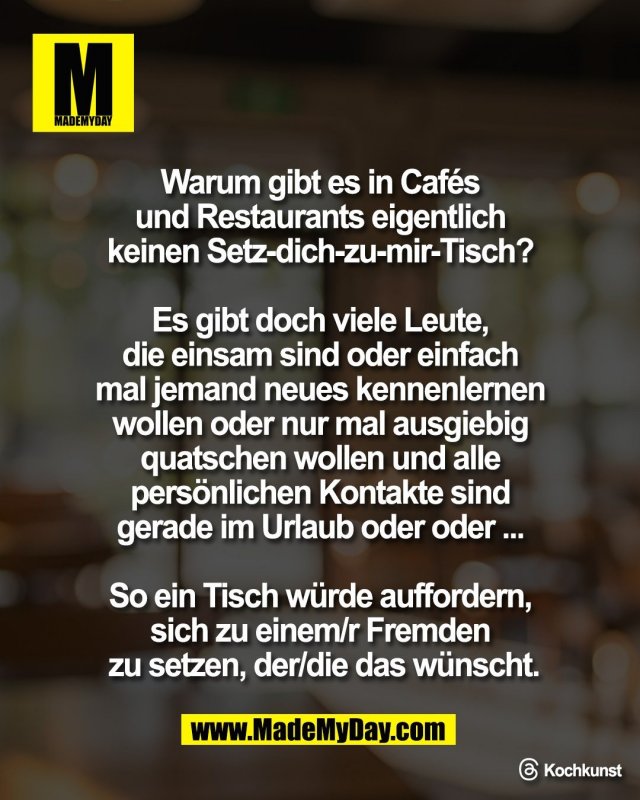 Warum gibt es in Caf&eacute;s <br />
und Restaurants eigentlich <br />
keinen Setz-dich-zu-mir-Tisch? <br />
<br />
Es gibt doch viele Leute, <br />
die einsam sind oder einfach <br />
mal jemand neues kennenlernen <br />
wollen oder nur mal ausgiebig <br />
quatschen wollen und alle <br />
pers&ouml;nlichen Kontakte sind <br />
gerade im Urlaub oder oder ... <br />
<br />
So ein Tisch w&uuml;rde auffordern, <br />
sich zu einem/r Fremden <br />
zu setzen, der/die das w&uuml;nscht.<br />
<br />
Threads: Kochkunst
