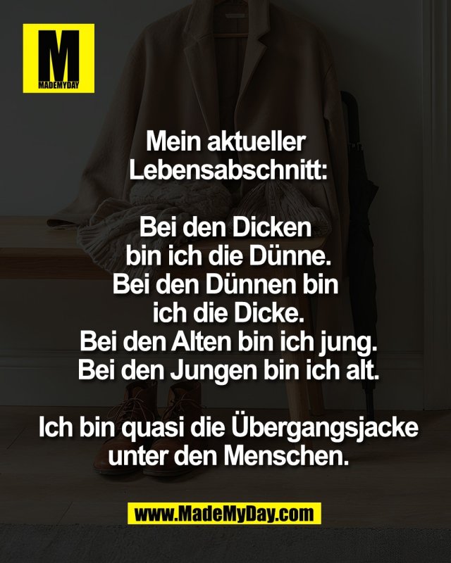 Mein aktueller <br />
Lebensabschnitt:<br />
<br />
Bei den Dicken <br />
bin ich die D&uuml;nne.<br />
Bei den D&uuml;nnen bin <br />
ich die Dicke.<br />
Bei den Alten bin ich jung.<br />
Bei den Jungen bin ich alt.<br />
<br />
Ich bin quasi die &Uuml;bergangsjacke<br />
unter den Menschen.