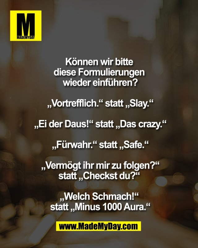 K&ouml;nnen wir bitte <br />
diese Formulierungen <br />
wieder einf&uuml;hren?<br />
<br />
&bdquo;Vortrefflich.&ldquo; statt &bdquo;Slay.&ldquo;<br />
<br />
&bdquo;Ei der Daus!&ldquo; statt &bdquo;Das crazy.&ldquo;<br />
<br />
&bdquo;F&uuml;rwahr.&ldquo; statt &bdquo;Safe.&ldquo;<br />
<br />
&bdquo;Verm&ouml;gt ihr mir zu folgen?&ldquo;<br />
statt &bdquo;Checkst du?&ldquo; <br />
<br />
&bdquo;Welch Schmach!&ldquo; <br />
statt &bdquo;Minus 1000 Aura.&ldquo;