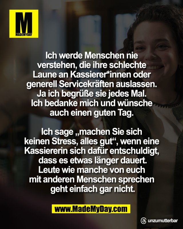 Ich werde Menschen nie <br />
verstehen, die ihre schlechte <br />
Laune an Kassierer*innen oder <br />
generell Servicekr&auml;ften auslassen. <br />
Ja ich begr&uuml;&szlig;e sie jedes Mal. <br />
Ich bedanke mich und w&uuml;nsche <br />
auch einen guten Tag. <br />
<br />
Ich sage &bdquo;machen Sie sich <br />
keinen Stress, alles gut&ldquo;, wenn eine <br />
Kassiererin sich daf&uuml;r entschuldigt, <br />
dass es etwas l&auml;nger dauert.<br />
Leute wie manche von euch <br />
mit anderen Menschen sprechen <br />
geht einfach gar nicht.<br />
<br />
Threads: unzumutterbar