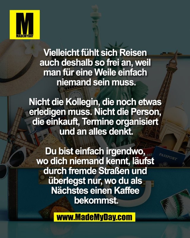 Vielleicht f&uuml;hlt sich Reisen <br />
auch deshalb so frei an, weil <br />
man f&uuml;r eine Weile einfach <br />
niemand sein muss.<br />
<br />
Nicht die Kollegin, die noch etwas <br />
erledigen muss. Nicht die Person, <br />
die einkauft, Termine organisiert <br />
und an alles denkt.<br />
<br />
Du bist einfach irgendwo, <br />
wo dich niemand kennt, l&auml;ufst <br />
durch fremde Stra&szlig;en und <br />
&uuml;berlegst nur, wo du als <br />
N&auml;chstes einen Kaffee <br />
bekommst.