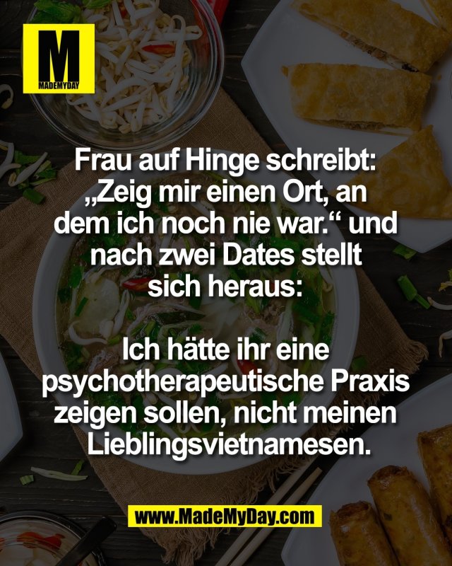 Frau auf Hinge schreibt: <br />
&bdquo;Zeig mir einen Ort, an <br />
dem ich noch nie war.&ldquo; und <br />
nach zwei Dates stellt <br />
sich heraus: <br />
<br />
Ich h&auml;tte ihr eine <br />
psychotherapeutische Praxis <br />
zeigen sollen, nicht meinen <br />
Lieblingsvietnamesen.