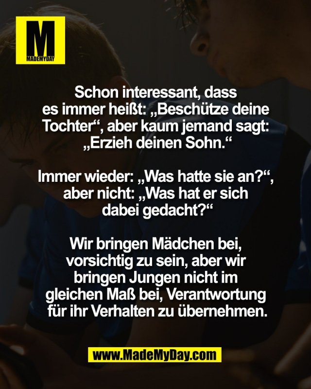 Schon interessant, dass <br />
es immer hei&szlig;t: &bdquo;Besch&uuml;tze deine <br />
Tochter&ldquo;, aber kaum jemand sagt: <br />
&bdquo;Erzieh deinen Sohn.&ldquo;<br />
<br />
Immer wieder: &bdquo;Was hatte sie an?&ldquo;, <br />
aber nicht: &bdquo;Was hat er sich <br />
dabei gedacht?&ldquo;<br />
<br />
Wir bringen M&auml;dchen bei, <br />
vorsichtig zu sein, aber wir <br />
bringen Jungen nicht im <br />
gleichen Ma&szlig; bei, Verantwortung <br />
f&uuml;r ihr Verhalten zu &uuml;bernehmen.